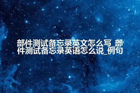 部件测试备忘录英文怎么写_部件测试备忘录<a href=https://www.kengniao.com/bk/yybk/ target=_blank class=infotextkey>英语</a>怎么说_例句