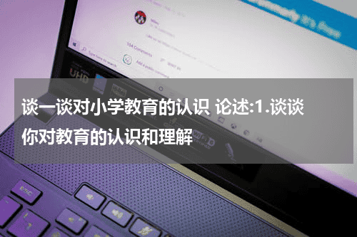 谈一谈对小学教育的认识 论述:1.谈谈你对教育的认识和理解教育资讯网-教育行业资讯百科大全