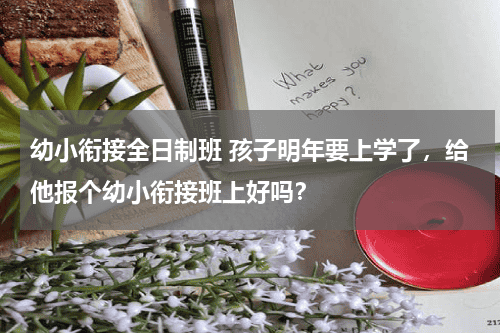 幼小衔接全日制班 孩子明年要上学了，给他报个幼小衔接班上好吗？教育资讯网-教育行业资讯百科大全