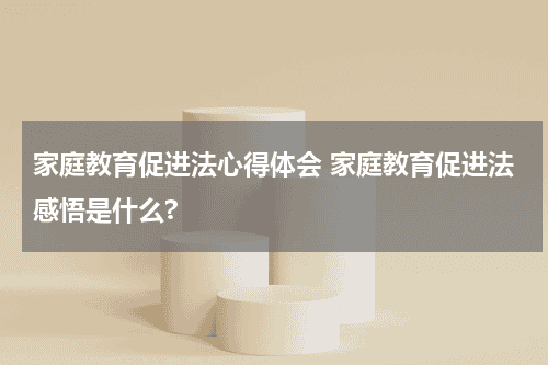 家庭教育促进法心得体会 家庭教育促进法感悟是什么?教育资讯网-教育行业资讯百科大全