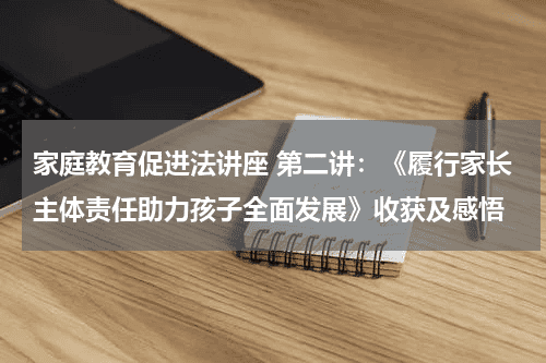 家庭教育促进法讲座 第二讲：《履行家长主体责任助力孩子全面发展》收获及感悟教育资讯网-教育行业资讯百科大全