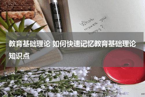 教育基础理论 如何快速记忆教育基础理论知识点教育资讯网-教育行业资讯百科大全