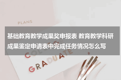 基础教育教学成果奖申报表 教育教学科研成果鉴定申请表中完成任务情况怎么写教育资讯网-教育行业资讯百科大全