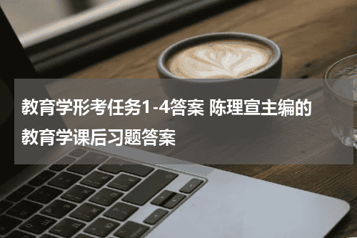 教育学形考任务1-4答案 陈理宣主编的教育学课后习题答案教育资讯网-教育行业资讯百科大全