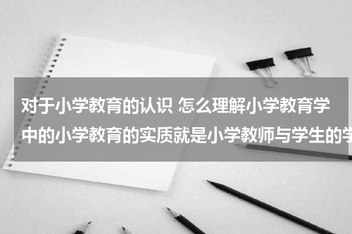 对于小学教育的认识 怎么理解小学教育学中的小学教育的实质就是小学教师与学生的学习生命存在教育资讯网-教育行业资讯百科大全