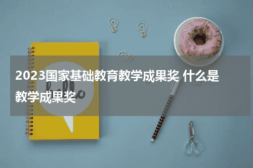 2023国家基础教育教学成果奖 什么是教学成果奖教育资讯网-教育行业资讯百科大全