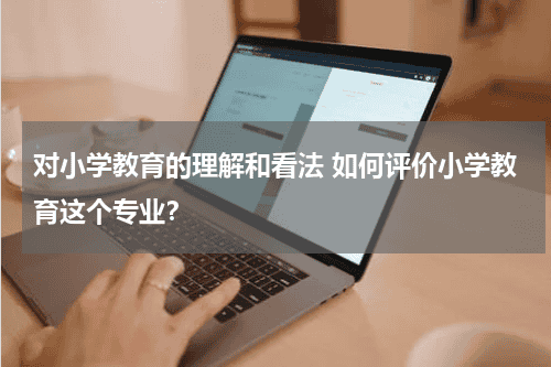 对小学教育的理解和看法 如何评价小学教育这个专业?教育资讯网-教育行业资讯百科大全