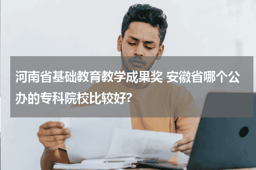 河南省基础教育教学成果奖 安徽省哪个公办的专科院校比较好?教育资讯网-教育行业资讯百科大全