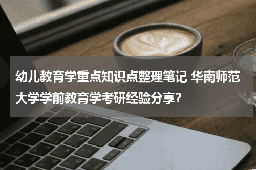 幼儿教育学重点知识点整理笔记 华南师范大学学前教育学考研经验分享?教育资讯网-教育行业资讯百科大全