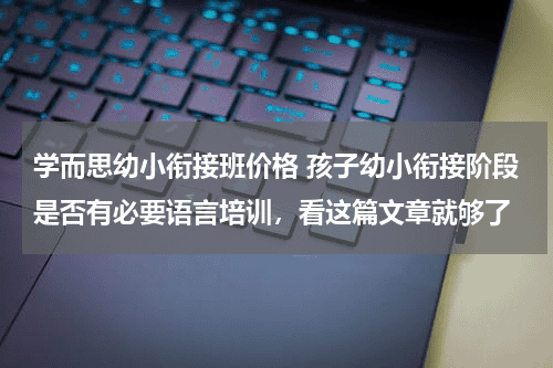 学而思幼小衔接班价格 孩子幼小衔接阶段是否有必要语言培训，看这篇文章就够了教育资讯网-教育行业资讯百科大全