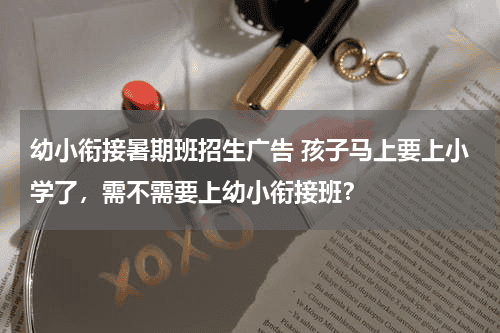 幼小衔接暑期班招生广告 孩子马上要上小学了，需不需要上幼小衔接班？教育资讯网-教育行业资讯百科大全