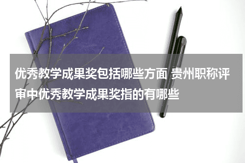优秀教学成果奖包括哪些方面 贵州职称评审中优秀教学成果奖指的有哪些教育资讯网-教育行业资讯百科大全
