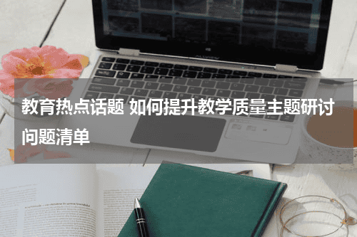 教育热点话题 如何提升教学质量主题研讨问题清单教育资讯网-教育行业资讯百科大全