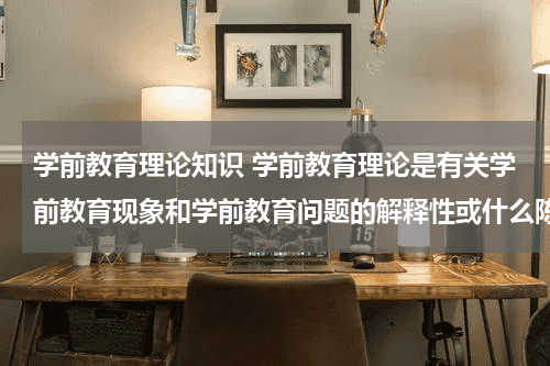 学前教育理论知识 学前教育理论是有关学前教育现象和学前教育问题的解释性或什么陈述教育资讯网-教育行业资讯百科大全