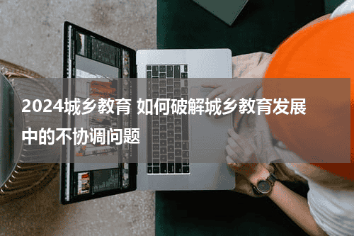 2024城乡教育 如何破解城乡教育发展中的不协调问题教育资讯网-教育行业资讯百科大全