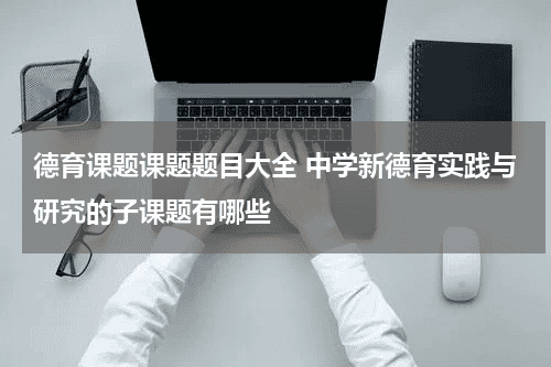德育课题课题题目大全 中学新德育实践与研究的子课题有哪些教育资讯网-教育行业资讯百科大全