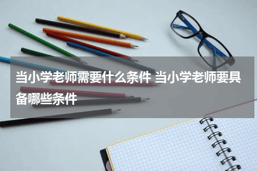 当小学老师需要什么条件 当小学老师要具备哪些条件教育资讯网-教育行业资讯百科大全