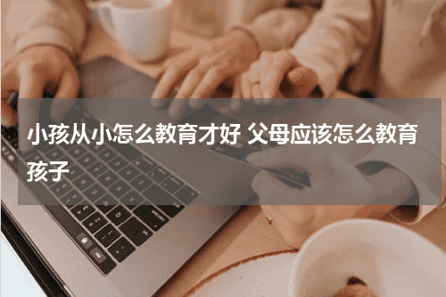 小孩从小怎么教育才好 父母应该怎