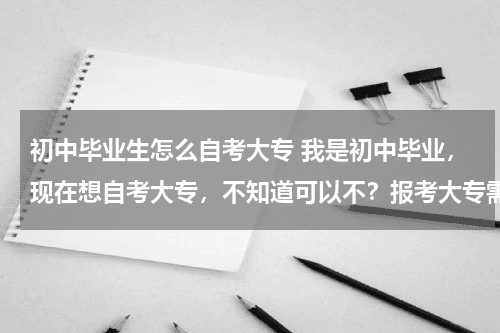 初中毕业生怎么自考大专 我是初中毕业,现在想自考大专,不知道可以不?报考大专需要什么条件,在哪里可以报名教育资讯网-教育行业资讯百科大全