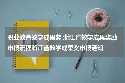 职业教育教学成果奖 浙江省教学成果奖励申报流程浙江省教学成果奖申报通知教育资讯网-教育行业资讯百科大全