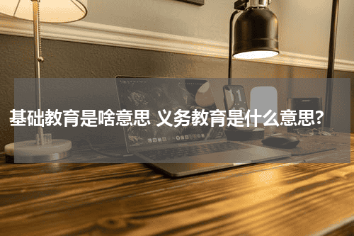 基础教育是啥意思 义务教育是什么意思?教育资讯网-教育行业资讯百科大全