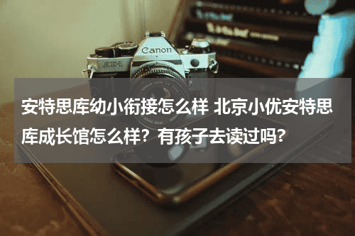 安特思库幼小衔接怎么样 北京小优安特思库成长馆怎么样？有孩子去读过吗?教育资讯网-教育行业资讯百科大全