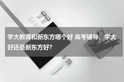 学大教育和新东方哪个好 高考辅导，学大好还是新东方好？教育资讯网-教育行业资讯百科大全