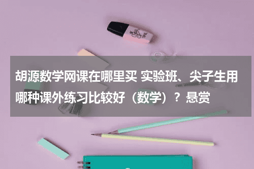 胡源数学网课在哪里买 实验班、尖子生用哪种课外练习比较好（数学）？悬赏教育资讯网-教育行业资讯百科大全