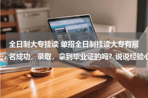 全日制大专挂读 单招全日制挂读大专有报名成功，录取，拿到毕业证的吗？说说经验心得，注意事项教育资讯网-教育行业资讯百科大全