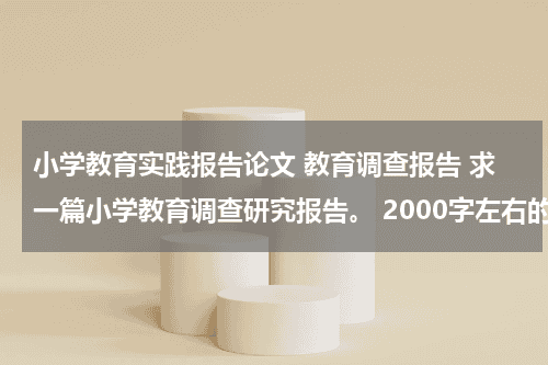 小学教育实践报告论文 教育调查报告 求一篇小学教育调查研究报告。 2000字左右的~谢谢谢谢教育资讯网-教育行业资讯百科大全