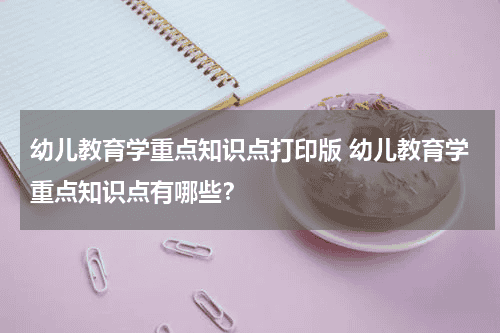 幼儿教育学重点知识点打印版 幼儿教育学重点知识点有哪些？教育资讯网-教育行业资讯百科大全