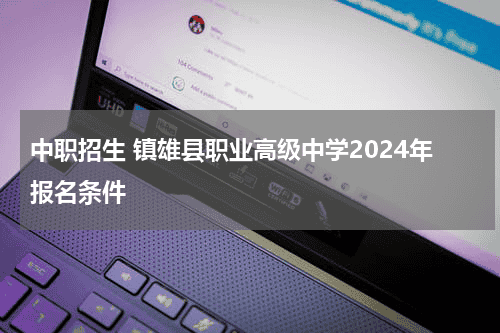 中职招生 镇雄县职业高级中学2024年报名条件教育资讯网-教育行业资讯百科大全