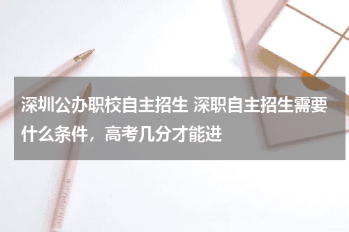 深圳公办职校自主招生 深职自主招生需要什么条件，高考几分才能进教育资讯网-教育行业资讯百科大全
