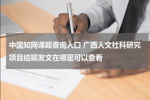 中国知网课题查询入口 广西人文社科研究项目结题发文在哪里可以查看教育资讯网-教育行业资讯百科大全