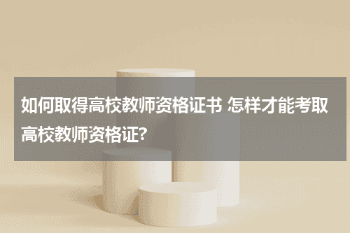 如何取得高校教师资格证书 怎样才能考取高校教师资格证?教育资讯网-教育行业资讯百科大全