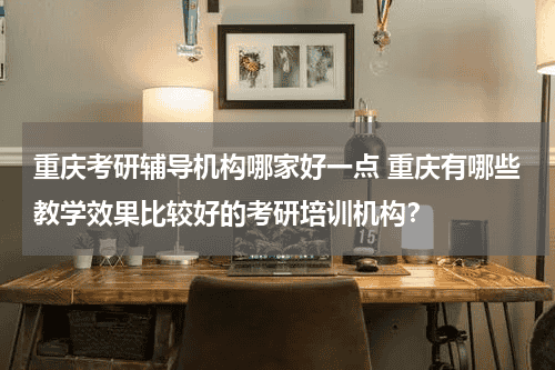 重庆考研辅导机构哪家好一点 重庆有哪些教学效果比较好的考研培训机构？教育资讯网-教育行业资讯百科大全