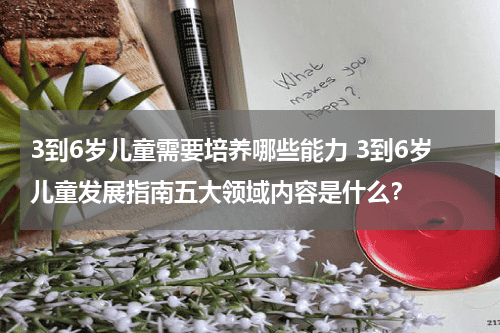 3到6岁儿童需要培养哪些能力 3到6岁儿童发展指南五大领域内容是什么？教育资讯网-教育行业资讯百科大全