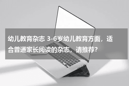 幼儿教育杂志 3-6岁幼儿教育方面，适合普通家长阅读的杂志，请推荐？教育资讯网-教育行业资讯百科大全