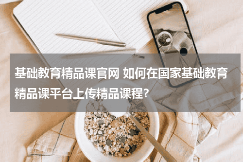 基础教育精品课官网 如何在国家基础教育精品课平台上传精品课程？教育资讯网-教育行业资讯百科大全