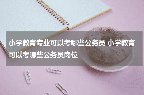 小学教育专业可以考哪些公务员 小学教育可以考哪些公务员岗位教育资讯网-教育行业资讯百科大全