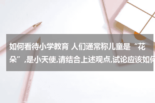 如何看待小学教育 人们通常称儿童是“花朵”,是小天使,请结合上述观点,试论应该如何看待小学？教育资讯网-教育行业资讯百科大全