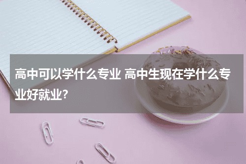 高中可以学什么专业 高中生现在学什么专业好就业?教育资讯网-教育行业资讯百科大全
