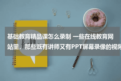 基础教育精品课怎么录制 一些在线教育网站里，那些既有讲师又有PPT屏幕录像的视频是怎样录制的？教育资讯网-教育行业资讯百科大全