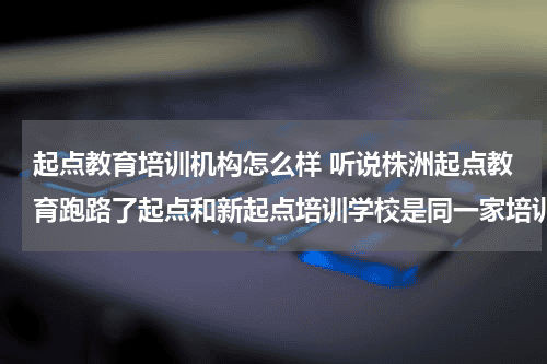 起点教育培训机构怎么样 听说株洲
