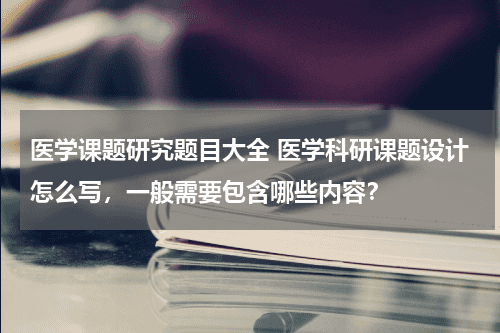 医学课题研究题目大全 医学科研课题设计怎么写，一般需要包含哪些内容？教育资讯网-教育行业资讯百科大全