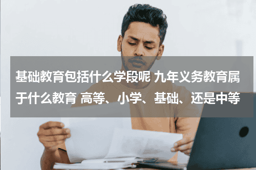 基础教育包括什么学段呢 九年义务教育属于什么教育 高等、小学、基础、还是中等教育资讯网-教育行业资讯百科大全