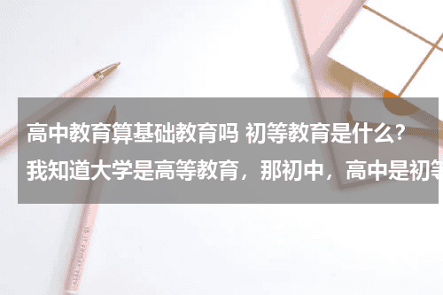 高中教育算基础教育吗 初等教育是什么？我知道大学是高等教育，那初中，高中是初等教育吗？教育资讯网-教育行业资讯百科大全