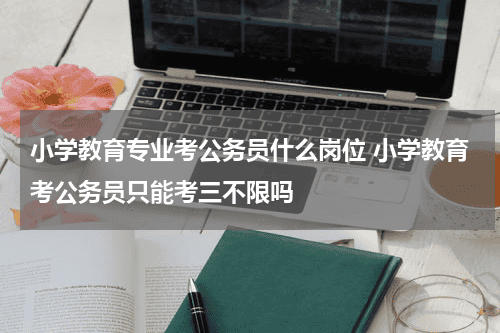 小学教育专业考公务员什么岗位 小学教育考公务员只能考三不限吗教育资讯网-教育行业资讯百科大全
