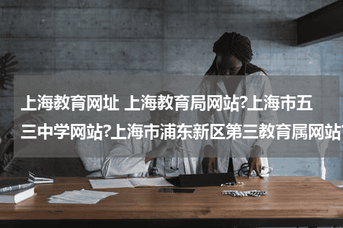 上海教育网址 上海教育局网站?上海市五三中学网站?上海市浦东新区第三教育属网站?教育资讯网-教育行业资讯百科大全