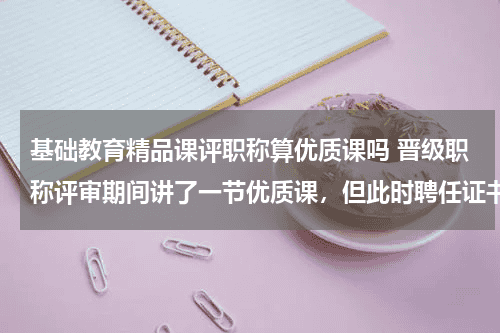 基础教育精品课评职称算优质课吗 晋级职称评审期间讲了一节优质课，但此时聘任证书没发，我这节课算不算任现职以来的荣誉呢？教育资讯网-教育行业资讯百科大全